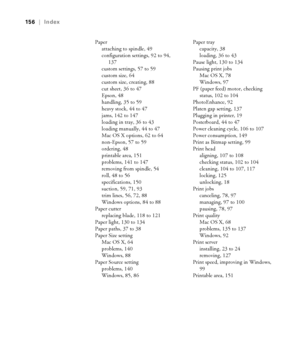 Page 156-156
156  |  Index
Paper
attaching to spindle, 49
configuration settings, 92 to 94, 
137
custom settings, 57 to 59
custom size, 64
custom size, creating, 88
cut sheet, 36 to 47
Epson, 48
handling, 35 to 59
heavy stock, 44 to 47
jams, 142 to 147
loading in tray, 36 to 43
loading manually, 44 to 47
Mac OS X options, 62 to 64
non-Epson, 57 to 59
ordering, 48
printable area, 151
problems, 141 to 147
removing from spindle, 54
roll, 48 to 56
specifications, 150
suction, 59, 71, 93
trim lines, 56, 72, 88...