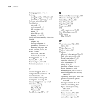 Page 158-158
158  |  Index
Setting up printer, 17 to 34
Software
installing in Mac OS X, 24 to 29
installing in Windows, 30 to 31
Software, uninstalling, 126
Specifications
electrical, 149
environmental, 149
ink cartridges, 152
paper, 150
printable area, 151
printer, 149 to 150
Speed and Progress utility, 98 to 100
Spindle
adapter, 54
loading roll paper, 49
purchasing additional, 10
removing roll paper, 54
Stand, optional printer, 10
Status Monitor
Mac OS X, 78 to 80
Windows, 97 to 100
Storing printer, 123 to...