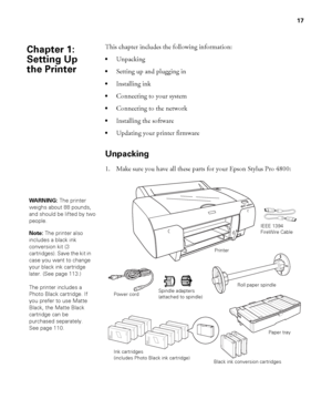 Page 1717
17
This chapter includes the following information:
Unpacking
Setting up and plugging in
Installing ink
Connecting to your system
Connecting to the network
Installing the software 
Updating your printer firmware 
Unpacking
1. Make sure you have all these parts for your Epson Stylus Pro 4800:
Chapter 1: 
Setting Up 
the Printer
WARNING: The printer 
weighs about 88 pounds, 
and should be lifted by two 
people.
Note: The printer also 
includes a black ink 
conversion kit (3 
cartridges). Save the kit in...