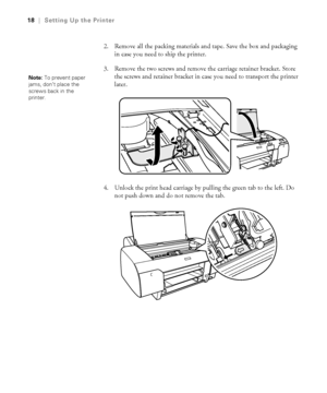 Page 181-18
18|Setting Up the Printer
2. Remove all the packing materials and tape. Save the box and packaging 
in case you need to ship the printer.
3. Remove the two screws and remove the carriage retainer bracket. Store 
the screws and retainer bracket in case you need to transport the printer 
later. 
4. Unlock the print head carriage by pulling the green tab to the left. Do 
not push down and do not remove the tab. 
Note: To prevent paper 
jams, don’t place the 
screws back in the 
printer....