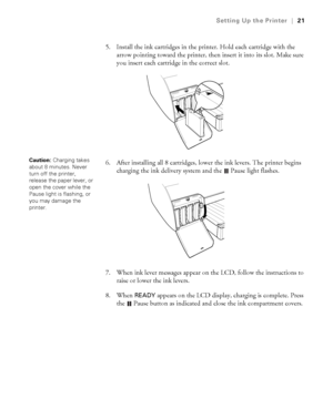 Page 211-21
Setting Up the Printer|21
5. Install the ink cartridges in the printer. Hold each cartridge with the 
arrow pointing toward the printer, then insert it into its slot. Make sure 
you insert each cartridge in the correct slot.
6. After installing all 8 cartridges, lower the ink levers. The printer begins 
charging the ink delivery system and the  Pause light flashes.
7. When ink lever messages appear on the LCD, follow the instructions to 
raise or lower the ink levers.
8. When 
READY appears on the...