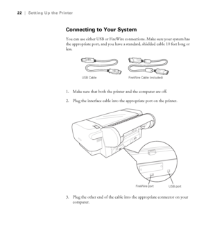 Page 221-22
22|Setting Up the Printer
Connecting to Your System
You can use either USB or FireWire connections. Make sure your system has 
the appropriate port, and you have a standard, shielded cable 10 feet long or 
less.
1. Make sure that both the printer and the computer are off.
2. Plug the interface cable into the appropriate port on the printer.
3. Plug the other end of the cable into the appropriate connector on your 
computer. 
USB Cable FireWire Cable (included) 
FireWire port
USB port...