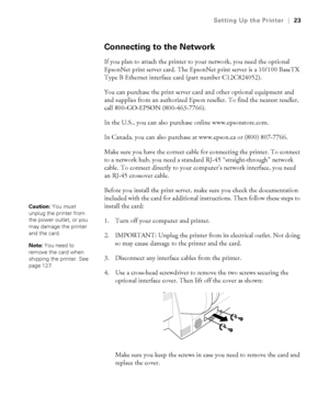 Page 231-23
Setting Up the Printer|23
Connecting to the Network
If you plan to attach the printer to your network, you need the optional 
EpsonNet print server card. The EpsonNet print server is a 10/100 BaseTX 
Type B Ethernet interface card (part number C12C824052). 
You can purchase the print server card and other optional equipment and 
and supplies from an authorized Epson reseller. To find the nearest reseller, 
call 800-GO-EPSON (800-463-7766). 
In the U.S., you can also purchase online...