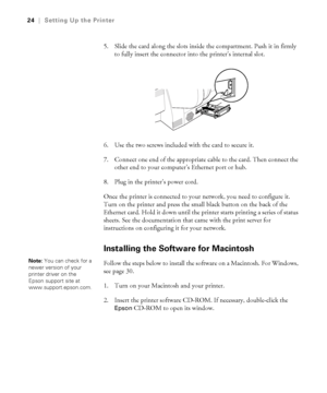 Page 241-24
24|Setting Up the Printer
5. Slide the card along the slots inside the compartment. Push it in firmly 
to fully insert the connector into the printer’s internal slot. 
6. Use the two screws included with the card to secure it.
7. Connect one end of the appropriate cable to the card. Then connect the 
other end to your computer’s Ethernet port or hub.
8. Plug in the printer’s power cord.
Once the printer is connected to your network, you need to configure it. 
Turn on the printer and press the small...