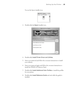 Page 251-25
Setting Up the Printer|25
You see the Epson installer icon.
3. Double-click the 
Epson installer icon.
4. Double-click 
Install Printer Driver and Utilities. 
5. Enter your password and follow the on-screen instructions to install 
your software. 
6. Enter your password again and follow the on-screen instructions to 
install the EPSON LFP Remote Panel. 
7. Double-click 
Install Additional Color Profiles to install the profiles 
for your printer. 
8. Double-click 
Install Reference Guide and wait...