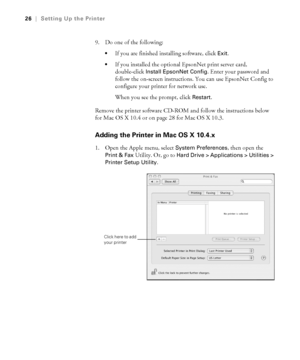 Page 261-26
26|Setting Up the Printer
9. Do one of the following:
If you are finished installing software, click Exit.

If you installed the optional EpsonNet print server card, 
double-click 
Install EpsonNet Config. Enter your password and 
follow the on-screen instructions. You can use EpsonNet Config to 
configure your printer for network use.
When you see the prompt, click 
Restart. 
Remove the printer software CD-ROM and follow the instructions below 
for Mac OS X 10.4 or on page 28 for Mac OS X 10.3....