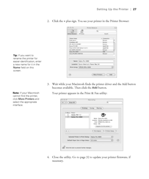 Page 271-27
Setting Up the Printer|27
2. Click the + plus sign. You see your printer in the Printer Browser:
3. Wait while your Macintosh finds the printer driver and the Add button 
becomes available. Then click the 
Add button. 
Your printer appears in the Print & Fax utility:
4. Close the utility. Go to page 32 to update your printer firmware, if 
necessary.
Tip: If you want to 
rename the printer for 
easier identification, enter 
a new name for it in the 
Name field on this 
screen. 
Note: If your...