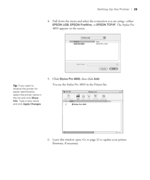 Page 291-29
Setting Up the Printer|29
4. Pull down the menu and select the connection you are using—either 
EPSON USB, EPSON FireWire, or EPSON TCP/IP. The Stylus Pro 
4800 appears on the screen.
5. Click 
Stylus Pro 4800, then click Add.
You see the Stylus Pro 4800 in the Printer list. 
6. Leave this window open. Go to page 32 to update your printer 
firmware, if necessary. 
Tip: If you want to 
rename the printer for 
easier identification, 
select the printer name in 
the list and click Show 
Info. Type a...