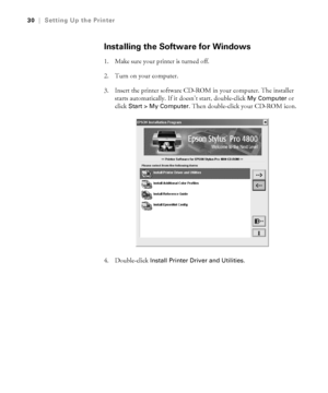 Page 301-30
30|Setting Up the Printer
Installing the Software for Windows
1. Make sure your printer is turned off. 
2. Turn on your computer.
3. Insert the printer software CD-ROM in your computer. The installer 
starts automatically. If it doesn’t start, double-click 
My Computer or 
click
 Start > My Computer. Then double-click your CD-ROM icon.
4. Double-click 
Install Printer Driver and Utilities.
sp4800Guide.book  Page 30  Tuesday, March 7, 2006  3:49 PM
 