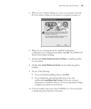 Page 311-31
Setting Up the Printer|31
5. When you see a window asking you to turn on your printer, press the 
PPower button. (Make sure the printer is connected; see page 22.)
6. When you see a message that driver installation and printer 
configuration were completed successfully, click 
OK. The EPSON LFP 
Remote Panel begins installing.
7. Double-click 
Install Additional Color Profiles to install the profiles 
for your printer. 
8. Double-click
 Install Reference Guide and wait while the guide is...