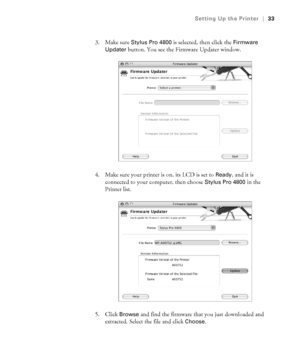 Page 331-33
Setting Up the Printer|33
3. Make sure Stylus Pro 4800 is selected, then click the Firmware 
Updater
 button. You see the Firmware Updater window. 
4. Make sure your printer is on, its LCD is set to 
Ready, and it is 
connected to your computer, then choose 
Stylus Pro 4800 in the 
Printer list. 
5. Click 
Browse and find the firmware that you just downloaded and 
extracted. Select the file and click 
Choose.
sp4800Guide.book  Page 33  Tuesday, March 7, 2006  3:49 PM
 