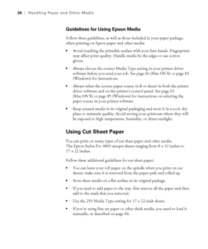 Page 362-36
36|Handling Paper and Other Media
Guidelines for Using Epson Media
Follow these guidelines, as well as those included in your paper package, 
when printing on Epson paper and other media:
Avoid touching the printable surface with your bare hands. Fingerprints 
may affect print quality. Handle media by the edges or use cotton 
gloves.
Always choose the correct Media Type setting in your printer driver 
software before you send your job. See page 66 (Mac OS X) or page 83 
(Windows) for instructions....