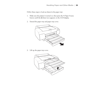 Page 392-39
Handling Paper and Other Media|39
Follow these steps to load cut sheets in the paper tray:
1. Make sure the printer is turned on, then press the   Paper Source 
button until the   sheet icon
 appears on the LCD display. 
2. Extend the paper tray and paper tray cover.
3. Lift up the paper tray cover.
sp4800Guide.book  Page 39  Tuesday, March 7, 2006  3:49 PM
 