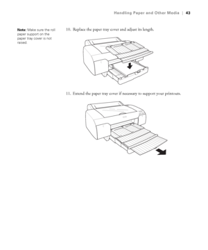 Page 432-43
Handling Paper and Other Media|43
10. Replace the paper tray cover and adjust its length.
11. Extend the paper tray cover if necessary to support your printouts.Note: Make sure the roll 
paper support on the 
paper tray cover is not 
raised.
sp4800Guide.book  Page 43  Tuesday, March 7, 2006  3:49 PM
 