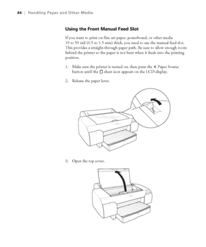 Page 442-44
44|Handling Paper and Other Media
Using the Front Manual Feed Slot
If you want to print on fine art paper, posterboard, or other media 
19 to 59 mil (0.5 to 1.5 mm) thick, you need to use the manual feed slot. 
This provides a straight-through paper path. Be sure to allow enough room 
behind the printer so the paper is not bent when it feeds into the printing 
position.
1. Make sure the printer is turned on, then press the   Paper Source 
button until the   sheet icon
 appears on the LCD display....