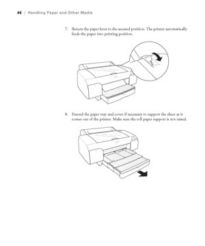 Page 462-46
46|Handling Paper and Other Media
7. Return the paper lever to the secured position. The printer automatically 
feeds the paper into printing position.
8. Extend the paper tray and cover if necessary to support the sheet as it 
comes out of the printer. Make sure the roll paper support is not raised.
sp4800Guide.book  Page 46  Tuesday, March 7, 2006  3:49 PM
 