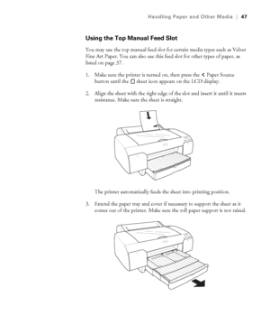 Page 472-47
Handling Paper and Other Media|47
Using the Top Manual Feed Slot
You may use the top manual feed slot for certain media types such as Velvet 
Fine Art Paper. You can also use this feed slot for other types of paper, as 
listed on page 37. 
1. Make sure the printer is turned on, then press the   Paper Source 
button until the   sheet icon
 appears on the LCD display. 
2. Align the sheet with the right edge of the slot and insert it until it meets 
resistance. Make sure the sheet is straight. 
The...