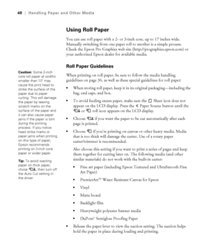 Page 482-48
48|Handling Paper and Other Media
Using Roll Paper
You can use roll paper with a 2- or 3-inch core, up to 17 inches wide. 
Manually switching from one paper roll to another is a simple process. 
Check the Epson Pro Graphics web site (http://prographics.epson.com) or 
your authorized Epson dealer for available media.
Roll Paper Guidelines 
When printing on roll paper, be sure to follow the media handling 
guidelines on page 36, as well as these special guidelines for roll paper:
When storing roll...