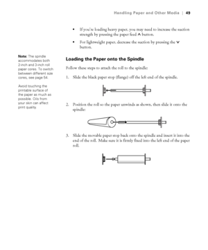 Page 492-49
Handling Paper and Other Media|49

If you’re loading heavy paper, you may need to increase the suction 
strength by pressing the paper feed   button. 
For lightweight paper, decrease the suction by pressing the   
button.
Loading the Paper onto the Spindle
Follow these steps to attach the roll to the spindle:
1. Slide the black paper stop (flange) off the left end of the spindle.
2. Position the roll so the paper unwinds as shown, then slide it onto the 
spindle:
3. Slide the movable paper stop back...