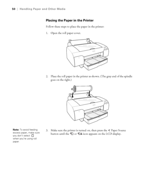 Page 502-50
50|Handling Paper and Other Media
Placing the Paper in the Printer
Follow these steps to place the paper in the printer:
1. Open the roll paper cover. 
2. Place the roll paper in the printer as shown. (The gray end of the spindle 
goes on the right.) 
3. Make sure the printer is turned on, then press the   Paper Source 
button until the 
 or  icon appears on the LCD display. 
Note: To avoid feeding 
excess paper, make sure 
you don’t select 
 
when you’re using roll 
paper. 
sp4800Guide.book  Page...