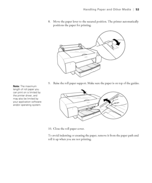 Page 532-53
Handling Paper and Other Media|53
8. Move the paper lever to the secured position. The printer automatically 
positions the paper for printing.
9. Raise the roll paper support. Make sure the paper is on top of the guides.
10. Close the roll paper cover.
To avoid indenting or creasing the paper, remove it from the paper path and 
roll it up when you are not printing.
Note: The maximum 
length of roll paper you 
can print on is limited by 
the printer driver, and 
may also be limited by 
your...