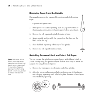 Page 542-54
54|Handling Paper and Other Media
Removing Paper from the Spindle
If you need to remove the paper roll from the spindle, follow these 
steps: 
1. Open the roll paper cover.
2. If the paper is loaded for printing, push the paper lever back to 
the released position, then roll up the paper before removing it. 
3. Remove the roll paper and spindle from the printer. 
4. Set the spindle upright, with the gray end on the floor and the 
black end at the top.
5. Slide the black paper stop off the top of the...