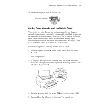 Page 552-55
Handling Paper and Other Media|55
To remove the adapters, press on the four tabs.
Cutting Paper Manually with the Built-in Cutter
When you’re not using the auto cut setting, you need to cut the paper 
manually by pressing the button after your print job is finished. You can use 
the button for most types of paper. However, if you’re printing on fine art 
paper, canvas, or other heavy media, you should use a rotary paper 
cutter/trimmer or scissors rather than the built-in cutter. See page 48 for a...