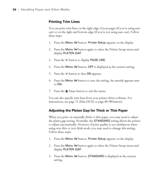 Page 562-56
56|Handling Paper and Other Media
Printing Trim Lines
You can print trim lines on the right edge of your pages (if you’re using auto 
cut) or on the right and bottom edge (if you’re not using auto cut). Follow 
these steps: 
1. Press the 
Menu  button. Printer Setup appears on the display.
2. Press the 
Menu  button again to select the Printer Setup menu and 
display 
PLATEN GAP. 
3. Press the  button to display 
PAGE LINE. 
4. Press the 
Menu  button. OFF is displayed as the current setting.
5....