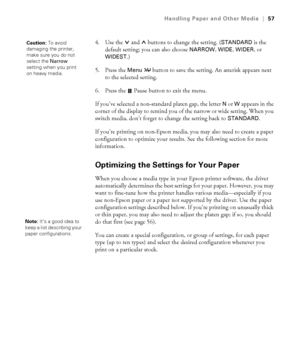 Page 572-57
Handling Paper and Other Media|57
4. Use the  and   buttons to change the setting. (STANDARD is the 
default setting; you can also choose 
NARROW, WIDE, WIDER, or 
WIDEST.)
5. Press the 
Menu  button to save the setting. An asterisk appears next 
to the selected setting.
6. Press the   Pause button to exit the menu. 
If you’ve selected a non-standard platen gap, the letter 
N or W appears in the 
corner of the display to remind you of the narrow or wide setting. When you 
switch media, don’t forget...