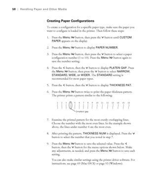 Page 582-58
58|Handling Paper and Other Media
Creating Paper Configurations
To create a configuration for a specific paper type, make sure the paper you 
want to configure is loaded in the printer. Then follow these steps:
1. Press the 
Menu   button, then press the   button until CUSTOM 
PAPER
 appears on the display.
2. Press the 
Menu   button to display PAPER NUMBER.
3. Press the 
Menu   button, then press the   button to select a paper 
configuration number (1 to 10). Press the 
Menu   button again to...