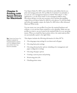 Page 6161
61
Your Epson Stylus Pro 4800 comes with drivers and utilities that let you 
print and manage print jobs. ICC profiles for ColorSync® are included, so 
you can use color management features in Adobe® Photoshop® or other 
applications, or in the driver itself. A color-managed workflow using 
Photoshop will give you the most accurate colors and best photographic 
output from your Epson Stylus Pro 4800 for color photos. For the best black 
and white photography output, the Stylus Pro 4800 driver offers...