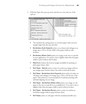 Page 633-63
Printing with Epson Drivers for Macintosh|63
3. Click the Paper Size pop-up menu and choose a size and one of the 
options:
The standard size setting prints on cut sheet paper with a bottom 
margin larger than the top and sides.
 Borderless (Auto Expand) prints on cut sheets and enlarges your 
image (up to 3%) to fit the width of the paper (without side 
borders). 
 Borderless (Retain Size) prints your image at the size you specify 
in your application. You need to size it slightly wider than the...