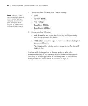 Page 683-68
68|Printing with Epson Drivers for Macintosh
7. Choose one of the following Print Quality settings:

 Normal - 360dpi 
 Fine - 720dpi 
 SuperFine - 1440dpi 
 SuperPhoto - 2880dpi 
8. Choose any of the following:
 High Speed for fast, bidirectional printing. For higher quality, 
make sure you deselect this option.
 Finest Detail for sharper edges on vector-based data including text, 
graphics, and line art.
 Flip Horizontal for printing a mirror image of your file. Use with 
backlight film.
Continue...