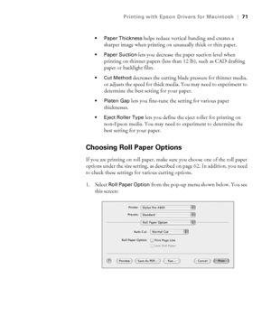 Page 713-71
Printing with Epson Drivers for Macintosh|71
 Paper Thickness
 helps reduce vertical banding and creates a 
sharper image when printing on unusually thick or thin paper.
 Paper Suction lets you decrease the paper suction level when 
printing on thinner papers (less than 12 lb), such as CAD drafting 
paper or backlight film.
 Cut Method decreases the cutting blade pressure for thinner media, 
or adjusts the speed for thick media. You may need to experiment to 
determine the best setting for your...