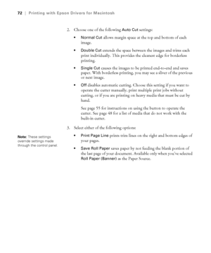 Page 723-72
72|Printing with Epson Drivers for Macintosh
2. Choose one of the following Auto Cut settings:
 allows margin space at the top and bottom of each 
image.
 Double Cut extends the space between the images and trims each 
print individually. This provides the cleanest edge for borderless 
printing.
 Single Cut causes the images to be printed end-to-end and saves 
paper. With borderless printing, you may see a sliver of the previous 
or next image.
disables automatic cutting. Choose this setting if you...