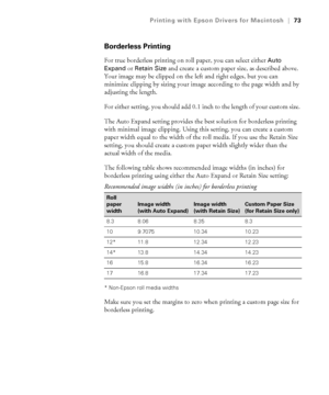 Page 733-73
Printing with Epson Drivers for Macintosh|73
Borderless Printing
For true borderless printing on roll paper, you can select either Auto 
Expand
 or Retain Size and create a custom paper size, as described above. 
Your image may be clipped on the left and right edges, but you can 
minimize clipping by sizing your image according to the page width and by 
adjusting the length. 
For either setting, you should add 0.1 inch to the length of your custom size. 
The Auto Expand setting provides the best...