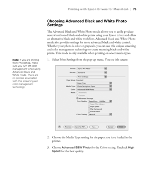 Page 753-75
Printing with Epson Drivers for Macintosh|75
Choosing Advanced Black and White Photo 
Settings
The Advanced Black and White Photo mode allows you to easily produce 
neutral and toned black-and-white prints using your Epson driver and offers 
an alternative black and white workflow. Advanced Black and White Photo 
mode also provides settings for more advanced black and white control. 
Whether your photo is color or grayscale, you can use this unique screening 
and color management technology to...