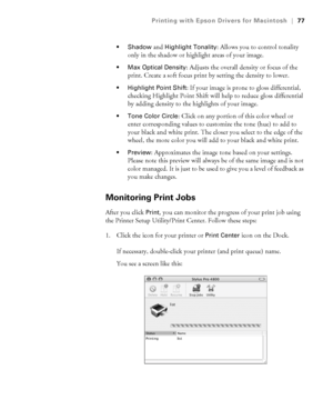 Page 773-77
Printing with Epson Drivers for Macintosh|77
 Shadow 
and Highlight Tonality: Allows you to control tonality 
only in the shadow or highlight areas of your image. 
 Max Optical Density: Adjusts the overall density or focus of the 
print. Create a soft focus print by setting the density to lower.
 Highlight Point Shift: If your image is prone to gloss differential, 
checking Highlight Point Shift will help to reduce gloss differential 
by adding density to the highlights of your image.
 Tone Color...