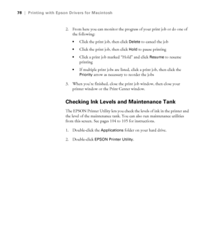 Page 783-78
78|Printing with Epson Drivers for Macintosh
2. From here you can monitor the progress of your print job or do one of 
the following:
Click the print job, then click Delete to cancel the job
Click the print job, then click Hold to pause printing
Click a print job marked “Hold” and click Resume to resume 
printing
If multiple print jobs are listed, click a print job, then click the 
Priority arrow as necessary to reorder the jobs
3. When you’re finished, close the print job window, then close your...