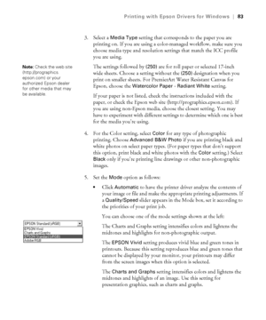 Page 834-83
Printing with Epson Drivers for Windows|83
3. Select a Media Type setting that corresponds to the paper you are 
printing on. If you are using a color-managed workflow, make sure you 
choose media type and resolution settings that match the ICC profile 
you are using.
The settings followed by 
(250) are for roll paper or selected 17-inch 
wide sheets. Choose a setting without the 
(250) designation when you 
print on smaller sheets. For PremierArt Water Resistant Canvas for 
Epson, choose the...