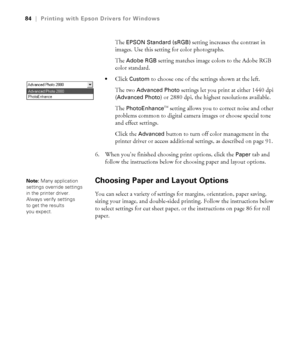 Page 844-84
84|Printing with Epson Drivers for Windows
The EPSON Standard (sRGB) setting increases the contrast in 
images. Use this setting for color photographs.
The 
Adobe RGB setting matches image colors to the Adobe RGB 
color standard. 
Click Custom to choose one of the settings shown at the left.
The two 
Advanced Photo settings let you print at either 1440 dpi 
(
Advanced Photo) or 2880 dpi, the highest resolutions available.
The 
PhotoEnhanceTM setting allows you to correct noise and other 
problems...