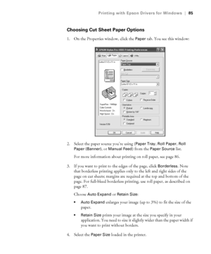 Page 854-85
Printing with Epson Drivers for Windows|85
Choosing Cut Sheet Paper Options
1. On the Properties window, click the Paper tab. You see this window:
  
2. Select the paper source you’re using (Paper Tray, Roll Paper, Roll 
Paper (Banner)
, or Manual Feed) from the Paper Source list. 
For more information about printing on roll paper, see page 86.
3. If you want to print to the edges of the page, click 
Borderless. Note 
that borderless printing applies only to the left and right sides of the 
page on...