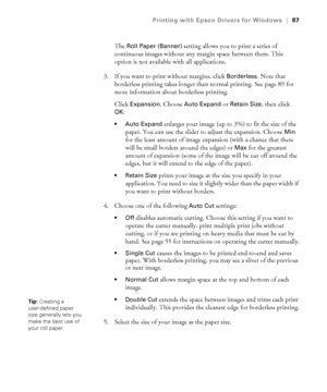 Page 874-87
Printing with Epson Drivers for Windows|87
The Roll Paper (Banner) setting allows you to print a series of 
continuous images without any margin space between them. This 
option is not available with all applications.
3. If you want to print without margins, click 
Borderless. Note that 
borderless printing takes longer than normal printing. See page 89 for 
more information about borderless printing.
Click 
Expansion. Choose Auto Expand or Retain Size, then click 
OK:
 Auto Expand enlarges your...