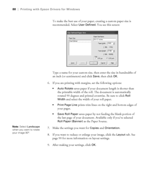 Page 884-88
88|Printing with Epson Drivers for Windows
To make the best use of your paper, creating a custom paper size is 
recommended. Select 
User Defined. You see this screen:
Type a name for your custom size, then enter the size in hundredths of 
an inch (or centimeters) and click 
Save, then click OK.
6. If you are printing with margins, set the following options:
 Auto Rotate saves paper if your document length is shorter than 
the printable width of the roll. The document is automatically 
rotated 90...