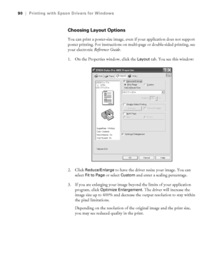 Page 904-90
90|Printing with Epson Drivers for Windows
Choosing Layout Options
You can print a poster-size image, even if your application does not support 
poster printing. For instructions on multi-page or double-sided printing, see 
your electronic Reference Guide.
1. On the Properties window, click the 
Layout tab. You see this window:
2. Click 
Reduce/Enlarge to have the driver resize your image. You can 
select 
Fit to Page or select Custom and enter a scaling percentage.
3. If you are enlarging your...