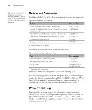 Page 1010
10|Introduction
Options and Accessories 
Your Epson Stylus® Pro 4800 offers these optional upgrades and accessories:
* See Appendix A for details.
In addition, you can order these user-replaceable items: 
* See page 121 for details.
** Replaces the blade for the printer’s built-in cutter (see page 118).
You can purchase genuine Epson® ink and paper from an authorized Epson 
reseller. To find the nearest reseller, call 800-GO-EPSON (800-463-7766). 
In the U.S., you can also purchase online at...