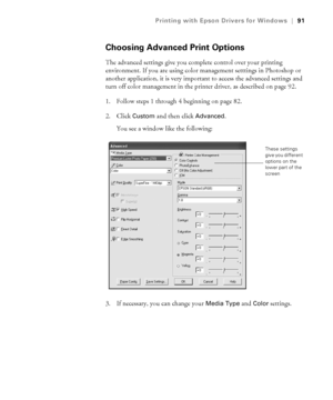 Page 914-91
Printing with Epson Drivers for Windows|91
Choosing Advanced Print Options
The advanced settings give you complete control over your printing 
environment. If you are using color management setttings in Photoshop or 
another application, it is very important to access the advanced settings and 
turn off color management in the printer driver, as described on page 92.
1. Follow steps 1 through 4 beginning on page 82. 
2. Click 
Custom and then click Advanced. 
You see a window like the following:
3....