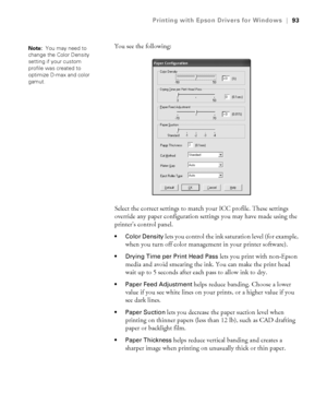 Page 934-93
Printing with Epson Drivers for Windows|93
You see the following:
Select the correct settings to match your ICC profile. These settings 
override any paper configuration settings you may have made using the 
printer’s control panel.
 Color Density lets you control the ink saturation level (for example, 
when you turn off color management in your printer software).
 Drying Time per Print Head Pass lets you print with non-Epson 
media and avoid smearing the ink. You can make the print head 
wait up to...