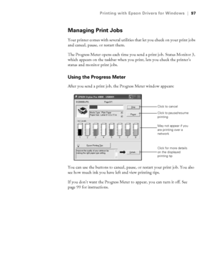 Page 974-97
Printing with Epson Drivers for Windows|97
Managing Print Jobs
Your printer comes with several utilities that let you check on your print jobs 
and cancel, pause, or restart them. 
The Progress Meter opens each time you send a print job. Status Monitor 3, 
which appears on the taskbar when you print, lets you check the printer’s 
status and monitor print jobs. 
Using the Progress Meter
After you send a print job, the Progress Meter window appears:
You can use the buttons to cancel, pause, or restart...