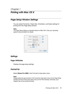 Page 11Printing with Mac OS X11
Chapter 1 
Printing with Mac OS X
Page Setup Window Settings
You can select Format for, Paper Size, Orientation, and Scale settings for 
printing from the Page Setup window.
Note:
The Page Setup dialog is a standard feature of Mac OS X. See your operating 
system’s documentation for details.
Settings
Page Attributes
Displays the page setup settings.
Format for
Select Stylus Pro 4880 in the Format for drop-down menu.
Note:
Always select the same printer in the Format for drop-down...